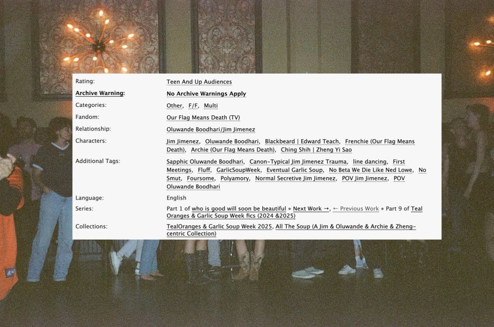 Rating:
Archive Warning:
Categories:
Fandom:
Relationship:
Characters:
Additional Tags:
Language:
Series:
Collections:
Teen And Up Audiences
No Archive Warnings Apply
Other, F/E, Multi
Our Flag Means Death (TV)
Oluwande Boodhari/Jim Jimenez
Jim Jimenez, Oluwande Boodhari, Blackbeard | Edward Teach, Frenchie (Our Flag Means Death), Archie (Our Flag Means Death), Ching Shih | Zheng Yi Sao Sapphic Oluwande Boodhari, Canon-Typical Jim Jimenez Trauma, line dancing, First Meetings, Fluff, GarlicSoupWeek, Eventual Garlic Soup, No Beta We Die Like Ned Lowe, No Smut, Foursome, Polyamory, Normal Secretive Jim Jimenez, POV Jim Jimenez, POV
Oluwande Boodhari
English
Part 1 of who is good will soon be beautiful • Next Work →, - Previous Work • Part 9 of Teal Oranges & Garlic Soup Week fics (2024 &2025)
TealOranges & Garlic Soup Week 2025, All The Soup (A Jim & Oluwande & Archie & Zheng-centric Collection)