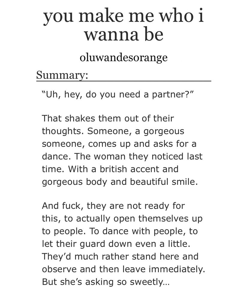 you make me who i wanna be oluwandesorange
Summary:
"Uh, hey, do you need a partner?"
That shakes them out of their thoughts. Someone, a gorgeous someone, comes up and asks for a dance. The woman they noticed last time. With a british accent and gorgeous body and beautiful smile.
And fuck, they are not ready for this, to actually open themselves up to people. To dance with people, to let their guard down even a little.
They'd much rather stand here and observe and then leave immediately.
But she's asking so sweetly...