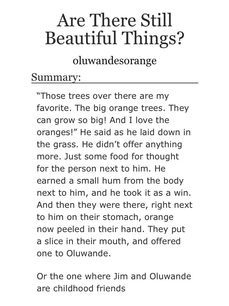 Are There Still
Beautiful Things?
oluwandesorange
Summary:
"Those trees over there are my favorite. The big orange trees. They can grow so big! And I love the oranges!" He said as he laid down in the grass. He didn't offer anything more. Just some food for thought for the person next to him. He earned a small hum from the body next to him, and he took it as a win.
And then they were there, right next to him on their stomach, orange now peeled in their hand. They put a slice in their mouth, and offered one to Oluwande.
Or the one where Jim and Oluwande are childhood friends