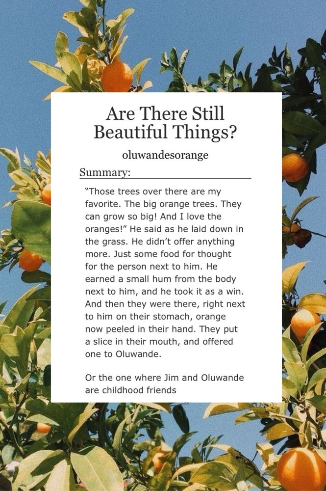 Are There Still
Beautiful Things?
oluwandesorange
Summary:
"Those trees over there are my favorite. The big orange trees. They can grow so big! And I love the oranges!" He said as he laid down in the grass. He didn't offer anything more. Just some food for thought for the person next to him. He earned a small hum from the body next to him, and he took it as a win.
And then they were there, right next to him on their stomach, orange now peeled in their hand. They put a slice in their mouth, and offered one to Oluwande.
Or the one where Jim and Oluwande are childhood friends