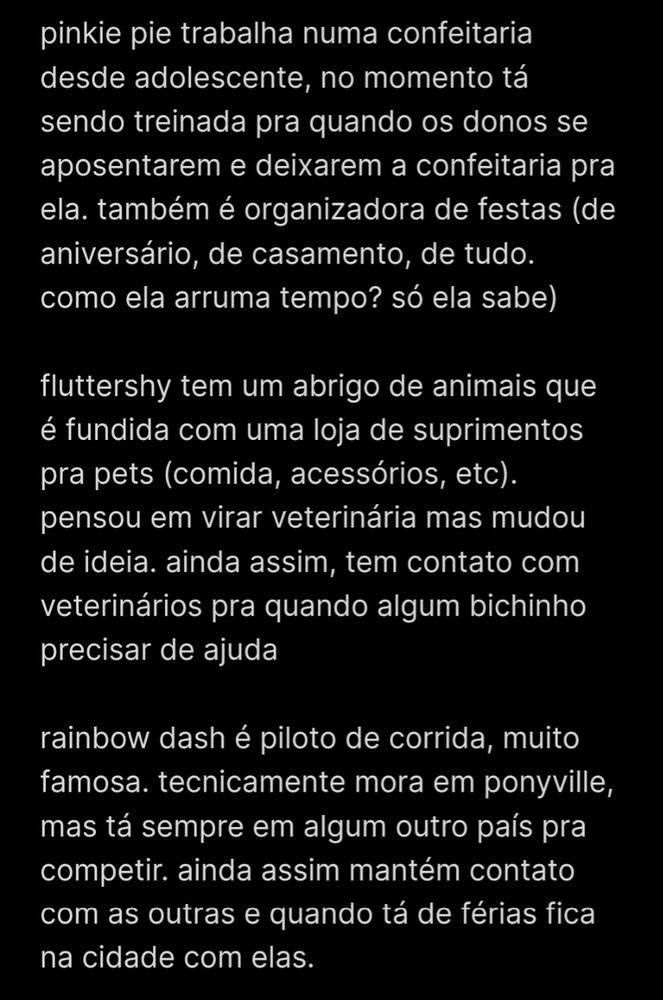 pinkie pie trabalha numa confeitaria desde adolescente, no momento tá sendo treinada pra quando os donos se aposentarem e deixarem a confeitaria pra ela. também é organizadora de festas (de aniversário, de casamento, de tudo. como ela arruma tempo? só ela sabe)

fluttershy tem um abrigo de animais que é fundida com uma loja de suprimentos pra pets (comida, acessórios, etc). pensou em virar veterinária mas mudou de ideia. ainda assim, tem contato com veterinários pra quando algum bichinho precisar de ajuda

rainbow dash é piloto de corrida, muito famosa. tecnicamente mora em ponyville, mas tá sempre em algum outro país pra competir. ainda assim mantém contato com as outras e quando tá de férias fica na cidade com elas.