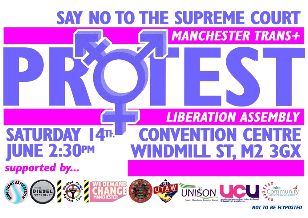 Say no to the supreme court 
Manchester Trans Liberation Assembly 
Saturday 14th June 2.30PM 
Convention Centre Windmill St, M2 3GX
Supported by: UoM Trans Association, Diesel Dyke Club, Disabled People Against Cuts, We Demand Change, Manchester Trades Union Council, UTAW, Unison, UCU & Unite 