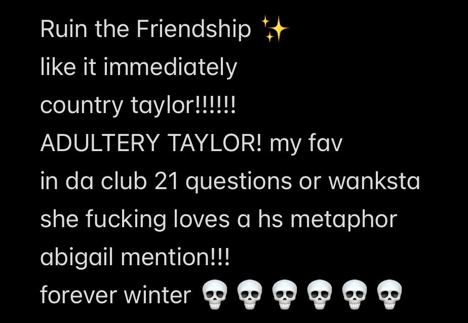 Ruin the Friendship 
like it immediately 
country taylor!!!!!!
ADULTERY TAYLOR! my fav 
in da club 21 questions or wanksta 
she fucking loves a hs metaphor 
abigail mention!!!
forever winter 💀💀💀💀💀💀💀💀