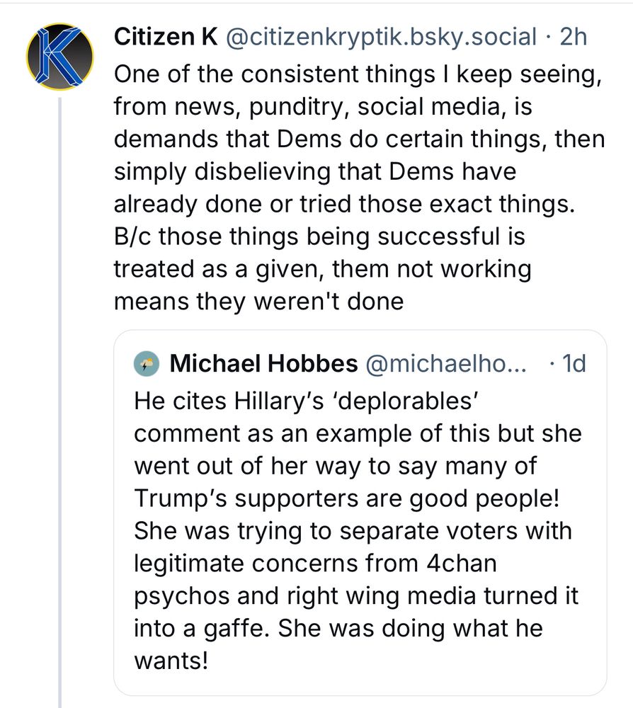 Post and quote post:
Citizen K@citizenkryptik.bsky.social • 2h
One of the consistent things I keep seeing, from news, punditry, social media, is demands that Dems do certain things, then simply disbelieving that Dems have already done or tried those exact things.
B/c those things being successful is treated as a given, them not working means they weren't done

"• Michael Hobbes @michaelho... • 1d
He cites Hillary's 'deplorables' comment as an example of this but she went out of her way to say many of Trump's supporters are good people!
She was trying to separate voters with legitimate concerns from 4chan psychos and right wing media turned it into a gaffe. She was doing what he wants!"