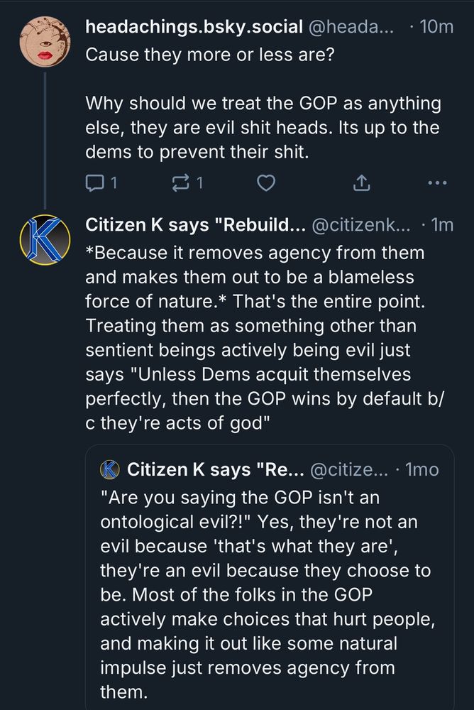 headachings.bsky.social @heada... • 10m
Cause they more or less are?
Why should we treat the GOP as anything else, they are evil shit heads. Its up to the dems to prevent their shit.

Citizen K says "Rebuild... @citizenk... • 1m
*Because it removes agency from them and makes them out to be a blameless force of nature.* That's the entire point.
Treating them as something other than sentient beings actively being evil just says "Unless Dems acquit themselves perfectly, then the GOP wins by default b/ c they're acts of god"

"Citizen K says "Re... @citize... • 1mo
"Are you saying the GOP isn't an ontological evil?!" Yes, they're not an evil because 'that's what they are' they're an evil because they choose to be. Most of the folks in the GOP actively make choices that hurt people, and making it out like some natural impulse just removes agency from them."