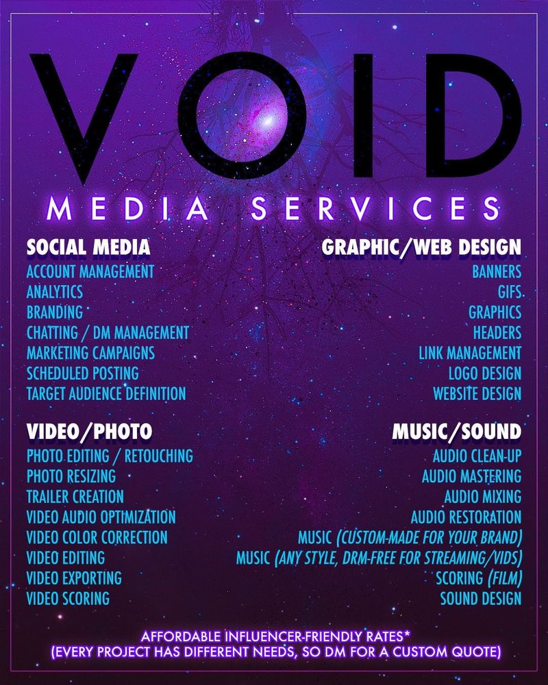 VOID
MEDIA SERVICES
SOCIAL MEDIA
GRAPHIC/WEB DESIGN
VIDEO/ PHOTO
PHOTO. EDITING / RETOUCHING PHOTO RESIZING • TRAILER CREATION VIDEO AUDIO OPTIMIZATION VIDEO COLOR CORRECTION VIDEO EDITING VIDEO EXPORTING VIDEO SCORING
MUSIC/SOUND
AUDIO CLEAN-UP
AUDIO MASTERING
AUDIO MIXING
AUDIO RESTORATION
MUSIC (CUSTOM-MADE FOR YOUR BRAND)
MUSIC (ANY STYLE, DRM-FREE FOR STREAMING /VIDS)
: SCORING (FILM)
SOUND DESIGN
ACCOUNT MANAGEMENT

ANALYTICS

BRANDING •


CHATTING / DM MANAGEMENT
MARKETING CAMPAIGNS

SCHEDULED POSTING


TARGET AUDIENCE DEFINITION

BANNERS

GIFS.

GRAPHICS

HEADERS

LINK MANAGEMENT

LOGO DESIGN

WEBSITE DESIGN
AFFORDABLE INFLUENCER FRIENDLY RATES*
(EVERY PROJECT HAS DIFFERENT NEEDS, SO DM FOR A CUSTOM QUOTE)