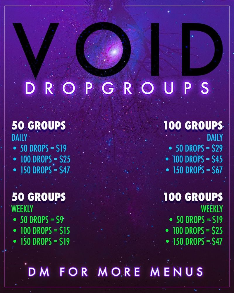 VOID
DROPGROUP S
50 GROUPS
DAILY
• 50 DROPS - $19
• 100 DROPS - $25
• 150 DROPS - $47
50 GROUPS
WEEKLY
• 50 DROPS = $9
• 100 DROPS = $15
• 150 DROPS - $19

100 GROUPS

DAILY

• 50 DROPS - $29

• 100 DROPS - $45

• 150 DROPS = $67
100 GROUPS
WEEKLY
• 50 DROPS = $19
• 100 DROPS = $25
• 150 DROPS - S47
DM FOR MORE MENUS