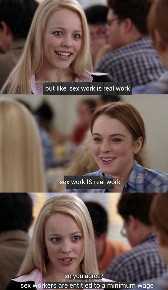 A three panel scene from mean girls with the first having Regina George saying “but like, sex work is real work”, the second panel is Cady Heron saying “sex work IS real work”, and the third with Regina saying “so you agree? Sex workers are entitled to a minimum wage”
Meme by @freakingangel