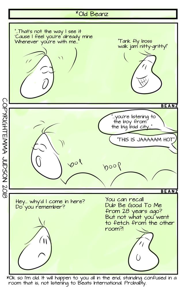 Three panel cartoon strip on a green background. Titled 'Old Beanz'. Panel 1 the two bean shaped characters are singing the lyrics to Dub Be Good To Me by Beats International. Panel 2 shows a Bean hopping around whilst another continues to sing. Panel 3, the Bean asks their friend 'why'd I come in here, do you remember' and the other Bean expresses shock that their companion can remember 28 year old lyrics, but not what they came to fetch from another room.
Text under the panel reads 'Ok so I'm old. It will happen to you all in the end, standing confused in a room that is, not listening to Beats International. Probably.' 
Cartoon is copyright Emma Judson 2018