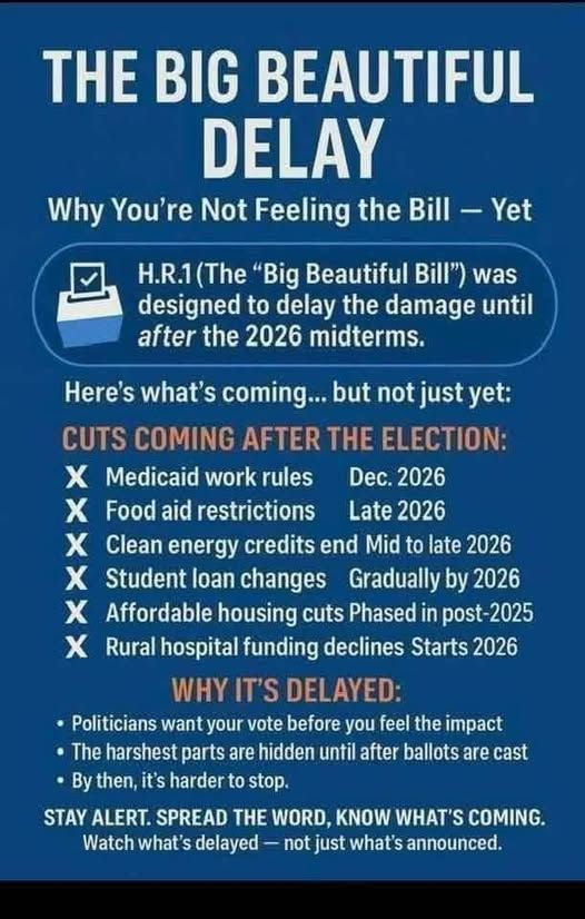 [Meme Image is a tall rectangle shape with white and orange text on a royal blue background]

[XL centered all-cap text]  THE BIG BEAUTIFUL  [this text ends]
[XXL centered all-cap text]  DELAY  [this text ends]

[large centered white text]  Why You’re Not Feeling the Bill – Yet  [this text ends]

[Ballot Box Image next to the following text inside a rounded rectangular text box]
H.R.1 (The “Big Beautiful Bill”) was designed to delay the damage until 
[italicized] after [end italics] the 2026 midterms.  [end text box]

[medium white text]  Here’s what’s coming… but not just yet:  [med white text ends]

[large all-cap orange text]  CUTS COMING AFTER THE ELECTION:  [this orange text ends]
[left aligned list in 2 pt smaller white text preceded by large, bold capped Xs; text as follows]
X  Medicaid work rules    Dec 2026
X  Food aid restrictions    Late 2026
X  Clean energy credits end   Mid to late 2026
X  Student loan changes   Gradually by 2026
X  Affordable housing cuts   Phased in post-2025
X  Rural hospital funding declines   Starts 2026  [text list ends]

[large all-cap orange text]  WHY IT’S DELAYED:  [this text ends]
[left aligned bullet point list in small white text as follows]
- Politicians want your vote before you feel the impact
- The harshest parts are hidden until after ballots are cast
- By then, it’s harder to stop.  [bulleted text ends]

[medium all-cap white text]  STAY ALERT. SPREAD THE WORD, KNOW WHATS COMING. [this text ends]
[medium white text]  Watch what’s delayed – not just what’s announced. [this text ends]
[end Meme]