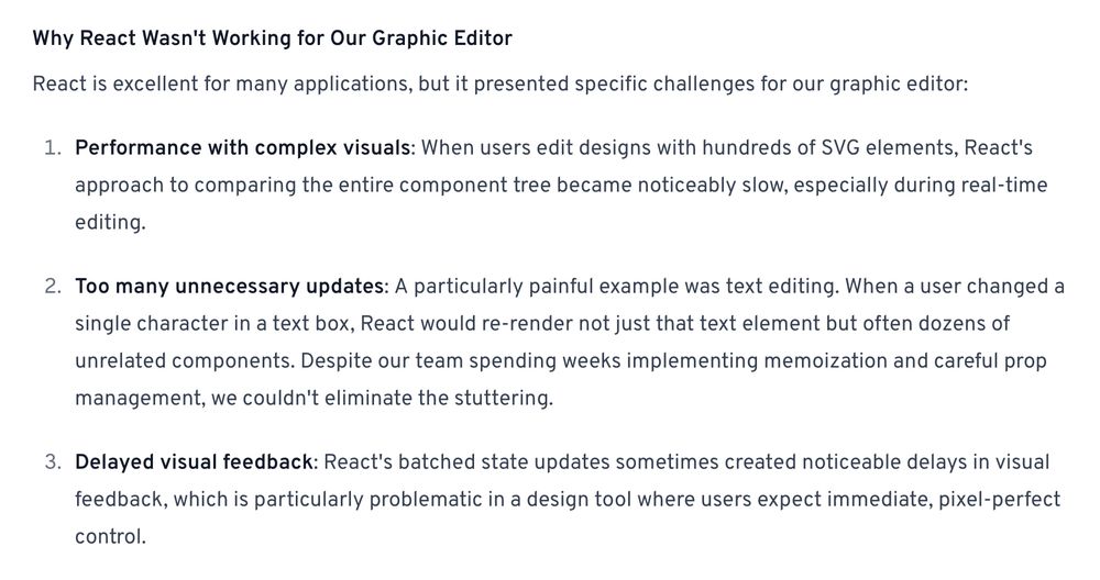 passage from the quoted post:

---

Why React Wasn't Working for Our Graphic Editor

React is excellent for many applications, but it presented specific challenges for our graphic editor:

1. Performance with complex visuals: When users edit designs with hundreds of SVG elements, React's approach to comparing the entire component tree became noticeably slow, especially during real-time editing.

2. Too many unnecessary updates: A particularly painful example was text editing. When a user changed a single character in a text box, React would re-render not just that text element but often dozens of unrelated components. Despite our team spending weeks implementing memoization and careful prop management, we couldn't eliminate the stuttering.

3. Delayed visual feedback: React's batched state updates sometimes created noticeable delays in visual feedback, which is particularly problematic in a design tool where users expect immediate, pixel-perfect control.
