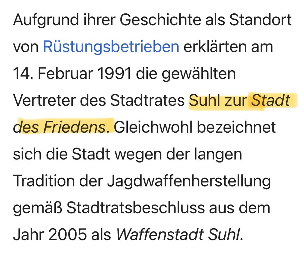 Screenshot aus wilipedia: Aufgrund ihrer Geschichte als Standort von Rüstungsbetrieben erklärten am 14. Februar 1991 die gewählten Vertreter des Stadtrates Suhl zur Stadt des Friedens. Gleichwohl bezeichnet sich die Stadt wegen der langen Tradition der Jagdwaffenherstellung gemäß Stadtratsbeschluss aus dem Jahr 2005 als Waffenstadt Suhl.