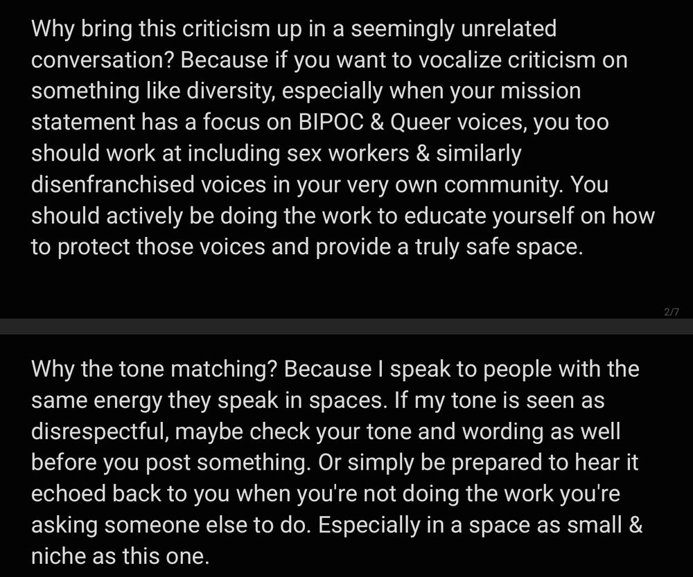 Why bring this criticism up in a seemingly unrelated conversation? Because if you want to vocalize criticism on something like diversity, especially when your mission statement has a focus on BIPOC & Queer voices, you too should work at including sex workers & similarly disenfranchised voices in your very own community. You should actively be doing the work to educate yourself on how to protect those voices and provide a truly safe space.

Why the tone matching? Because I speak to people with the same energy they speak in spaces. If my tone is seen as disrespectful, maybe check your tone and wording as well before you post something. Or simply be prepared to hear it echoed back to you when you're not doing the work you're asking someone else to do. Especially in a space as small & niche as this one. 