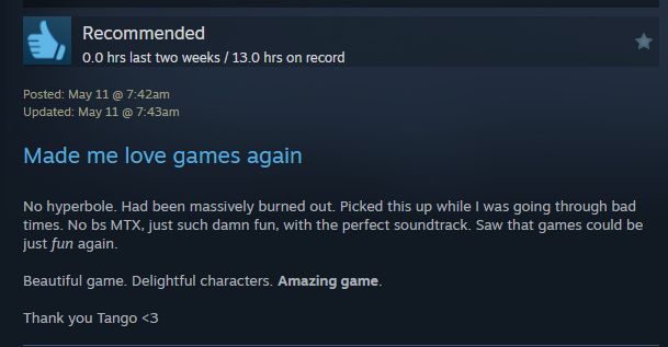 Steam review from May 11th saying "Made me love games again. No hyperbole. Had been massively burned out. Picked this up while I was going through bad times. No BS MTX. Just such damn fun, with the perfect soundtrack. Saw that games could be just fun again. Beautiful game. Delightful characters. Amazing game. Thank you Tango."