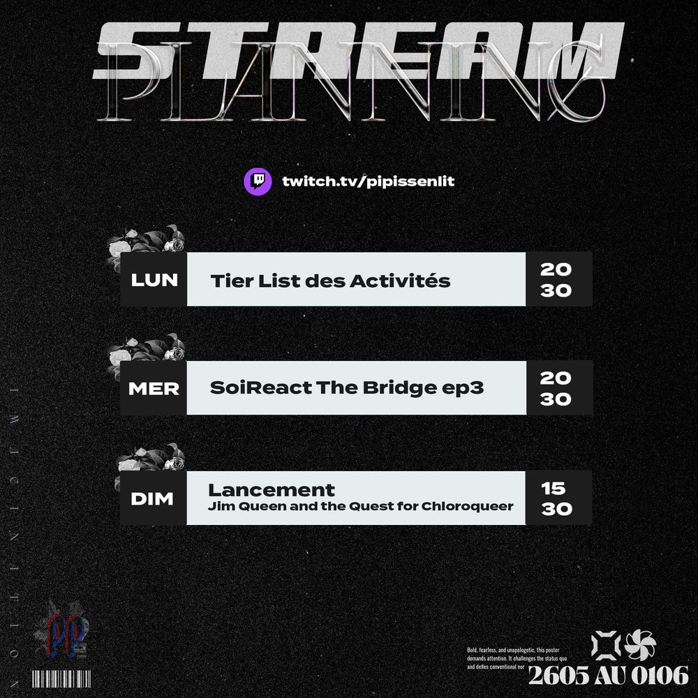Textes de haut en bas : 

- Stream, Planning
- twitch.tv/pipissenlit
- LUNDI - Tier List des Activités - 20h30
- MERCREDI - SoiReact The Bridge ep3 20h30
- DIMANCHE - Lancement Jim Queen and The Quest for Chloroqueer 15h30 
- IMAGINATION - bas gauche
Logo miniature Pipissenlit & code barre
- 2605 au 0106 - bas droite