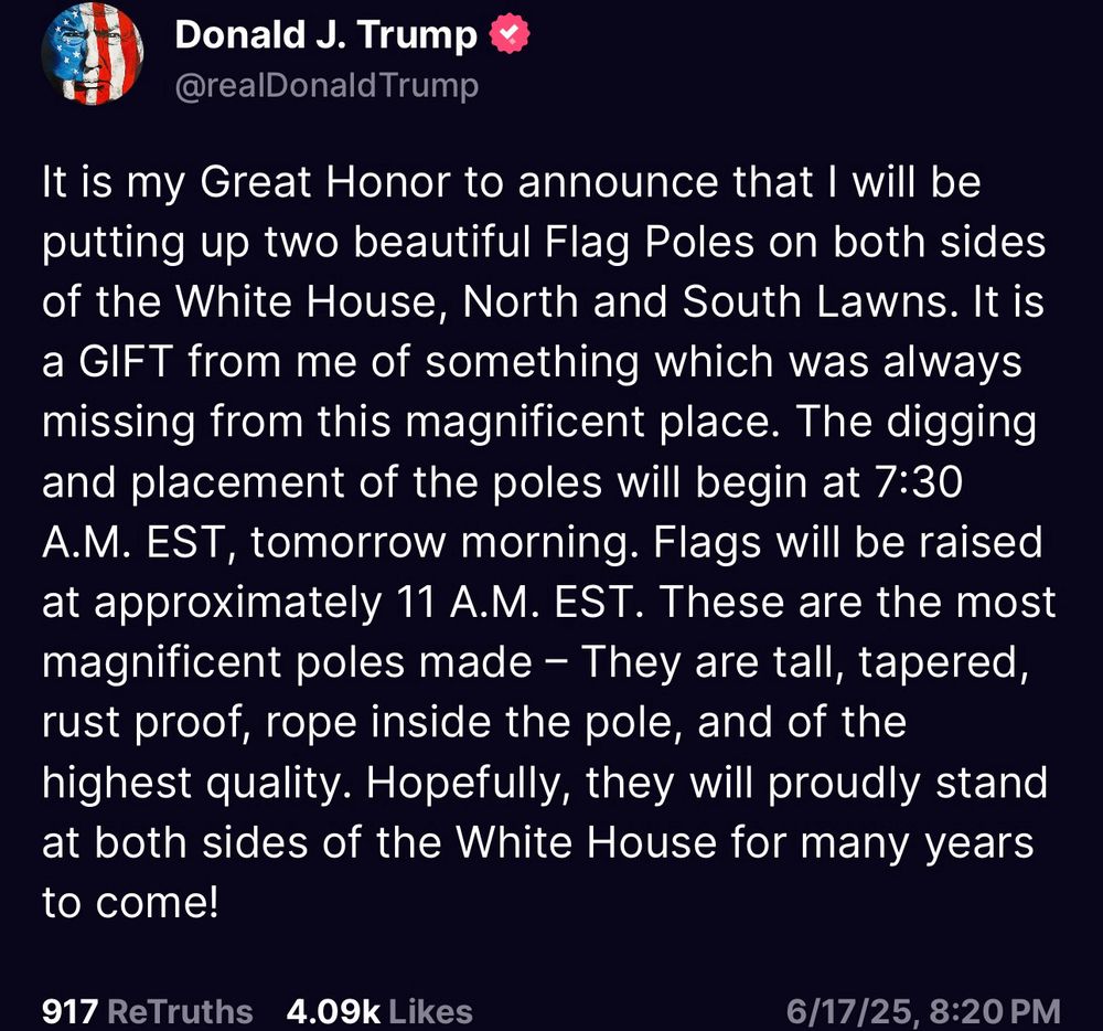 A “Truth” from Donald J Trump:

It is my Great Honor to announce that I will be putting up two beautiful Flag Poles on both sides of the White House, North and South Lawns. It is a GIFT from me of something which was always missing from this magnificent place. The digging and placement of the poles will begin at 7:30 A.M. EST, tomorrow morning. Flags will be raised at approximately 11 A.M. EST. These are the most magnificent poles made - They are tall, tapered, rust proof, rope inside the pole, and of the highest quality. Hopefully, they will proudly stand at both sides of the White House for many years to come!