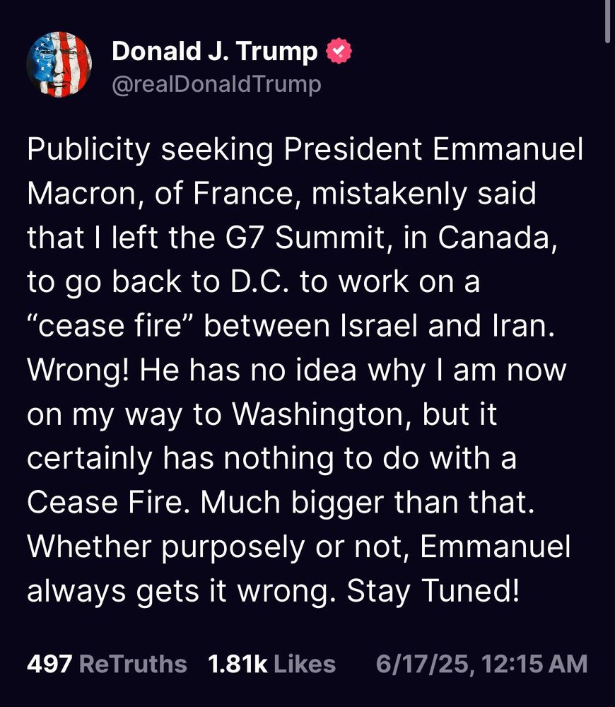 A “Truth” from Donald J Trump:

Publicity seeking President Emmanuel Macron, of France, mistakenly said that I left the G7 Summit, in Canada, to go back to D.C. to work on a "cease fire" between Israel and Iran. Wrong! He has no idea why I am now on my way to Washington, but it certainly has nothing to do with a Cease Fire. Much bigger than that. Whether purposely or not, Emmanuel always gets it wrong. Stay Tuned!