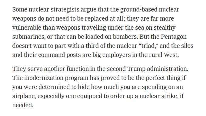 Quote from article linked in previous post: "Some nuclear strategists argue that the ground-based nuclear weapons do not need to be replaced at all; they are far more vulnerable than weapons traveling under the sea on stealthy submarines, or that can be loaded on bombers. But the Pentagon doesn’t want to part with a third of the nuclear “triad,” and the silos and their command posts are big employers in the rural West.

They serve another function in the second Trump administration. The modernization program has proved to be the perfect thing if you were determined to hide how much you are spending on an airplane, especially one equipped to order up a nuclear strike, if needed."