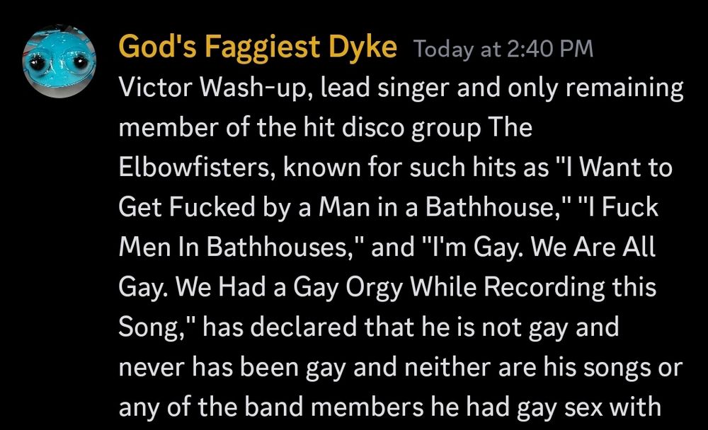 A Discord message from a user with the nickname God's Faggiest Dyke, which reads:

Victor Wash-up, lead singer and only remaining member of the hit disco group The Elbowfisters, known for such hits as "I Want to Get Fucked by a Man in a Bathhouse," "I Fuck Men In Bathhouses," and "I'm Gay. We Are All Gay. We Had a Gay Orgy While Recording this Song," has declared that he is not gay and never has been gay and neither are his songs or any of the band members he had gay sex with