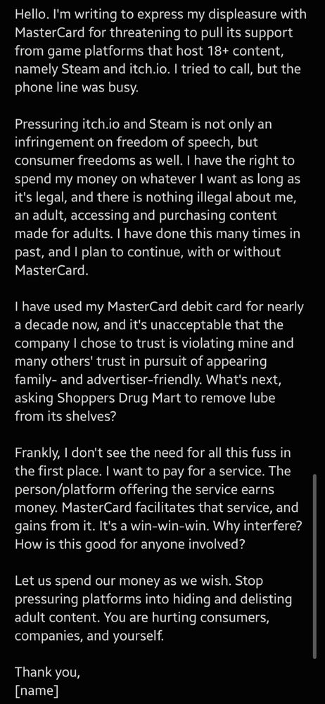 Hello. I'm writing to express my displeasure with MasterCard for threatening to pull its support from game platforms that host 18+ content, namely Steam and itch.io. I tried to call, but the phone line was busy.

Pressuring itch.io and Steam is not only an infringement on freedom of speech, but consumer freedoms as well. I have the right to spend my money on whatever I want as long as it's legal, and there is nothing illegal about me, an adult, accessing and purchasing content made for adults. I have done this many times in past, and I plan to continue, with or without MasterCard.

I have used my MasterCard debit card for nearly a decade now, and it's unacceptable that the company I chose to trust is violating mine and many others' trust in pursuit of appearing family- and advertiser-friendly. What's next, asking Shoppers Drug Mart to remove lube from its shelves?

Frankly, I don't see the need for all this fuss in the first place. I want to pay for a service. The person/platform offering the service earns money. MasterCard facilitates that service, and gains from it. It's a win-win-win. Why interfere? How is this good for anyone involved?

Let us spend our money as we wish. Stop pressuring platforms into hiding and delisting adult content. You are hurting consumers, companies, and yourself.

Thank you,
[name]