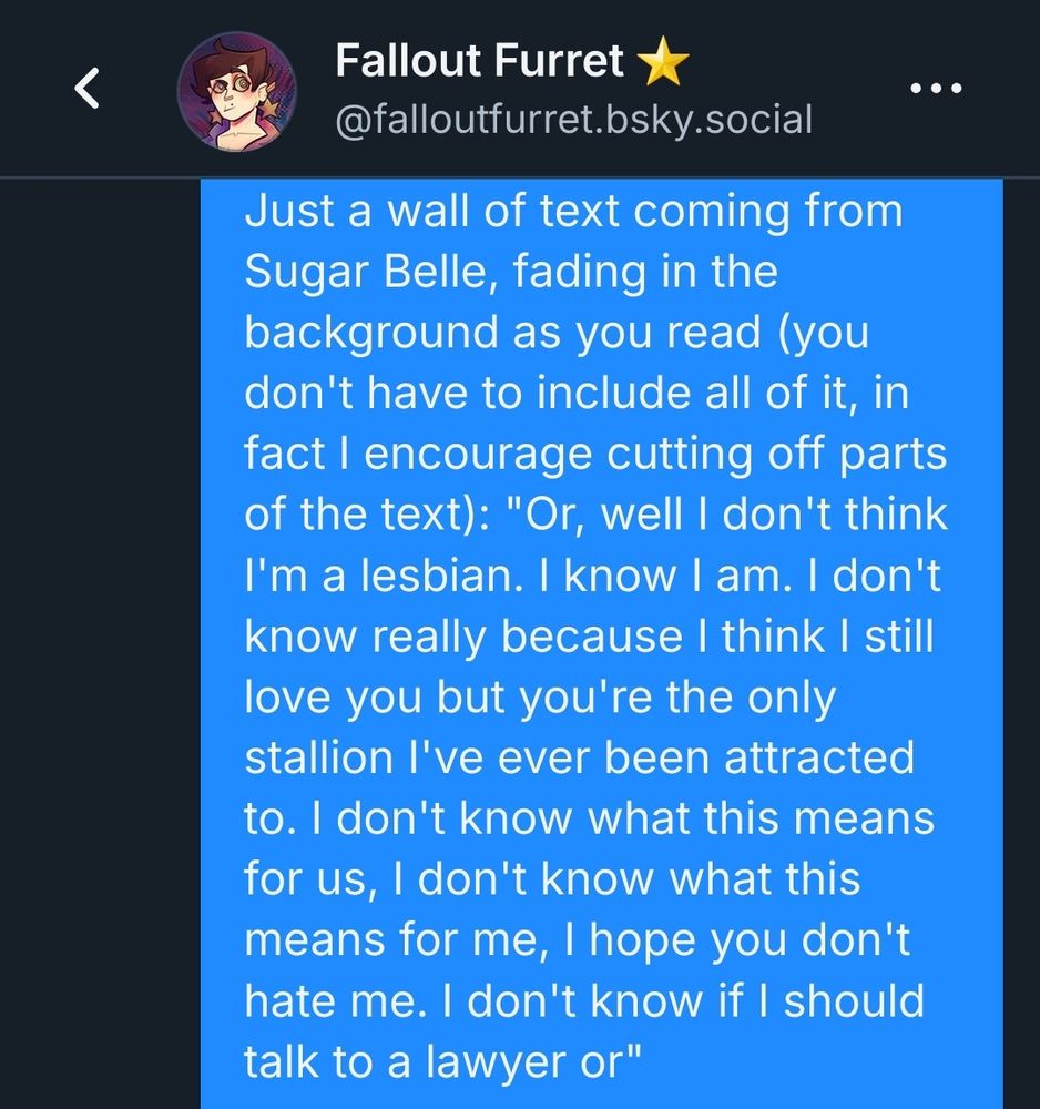 A snippet of a message to Fallout Furret, which reads:

Just a wall of text coming from Sugar Belle, fading in the background as you read (you don't have to include all of it, in fact I encourage cutting off parts of the text): "Or, well I don't think I'm a lesbian. I know I am. I don't know really because I think I still love you but you're the only stallion I've ever been attracted to. I don't know what this means for us, I don't know what this means for me, I hope you don't hate me. I don't know if I should talk to a lawyer or" 