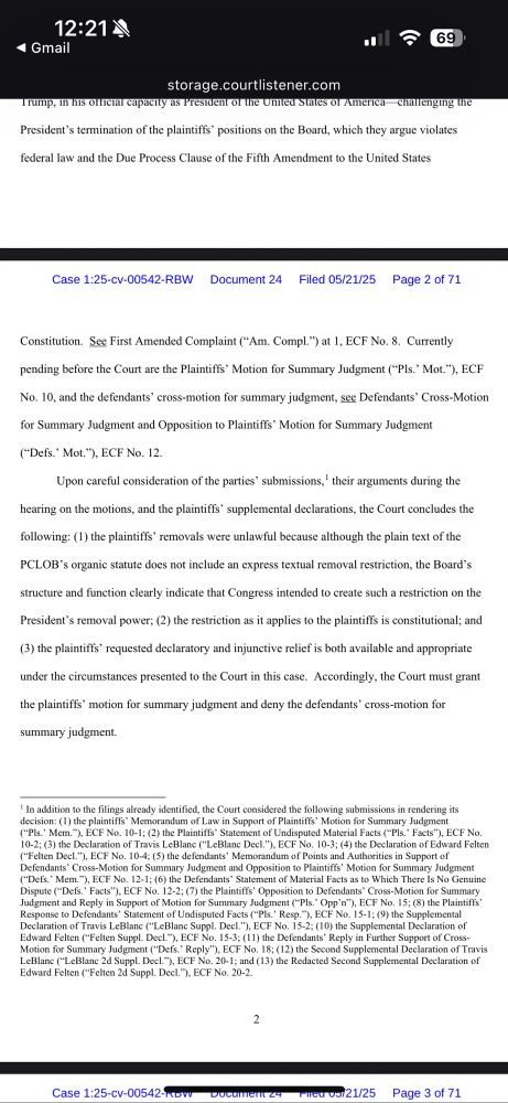 “Upon careful consideration of the parties' submissions, ' their arguments during the hearing on the motions, and the plaintiffs' supplemental declarations, the Court concludes the
following: (1) the plaintiffs' removals were unlawful because although the plain text of the
PCLOB's organic statute does not include an express textual removal restriction, the Board's
structure and function clearly indicate that Congress intended to create such a restriction on the President's removal power; (2) the restriction as it applies to the plaintifis is constitutional; and
(3) the plaintiffs' requested declaratory and injunctive relief is both available and appropriate
under the circumstances presented to the Court in this case. Accordingly, the Court must grant the plaintiffs' motion for summary judgment and deny the defendants' cross-motion for
summary judgment.”
