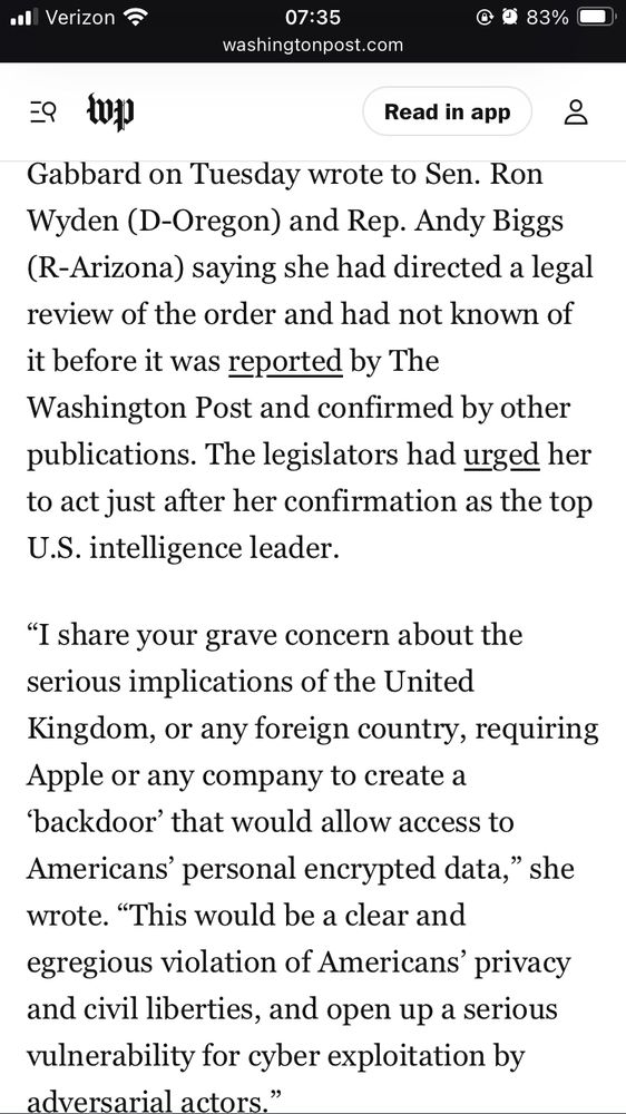 “Gabbard on Tuesday wrote to Sen. Ron Wyden (D-Oregon) and Rep. Andy Biggs (R-Arizona) saying she had directed a legal review of the order and had not known of it before it was reported by The Washington Post and confirmed by other publications. The legislators had urged her to act just after her confirmation as the top U.S. intelligence leader.

“I share your grave concern about the serious implications of the United Kingdom, or any foreign country, requiring Apple or any company to create a ‘backdoor’ that would allow access to Americans’ personal encrypted data,” she wrote. “This would be a clear and egregious violation of Americans’ privacy and civil liberties, and open up a serious vulnerability for cyber exploitation by adversarial actors.””