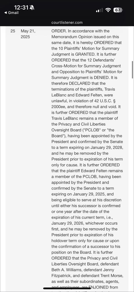 “ORDER. In accordance with the Memorandum Opinion issued on this same date, it is hereby ORDERED that the 10 Plaintiffs' Motion for Summary Judgment is GRANTED. It is further ORDERED that the 12 Defendants' Cross-Motion for Summary Judgment and Opposition to Plaintiffs' Motion for Summary Judgment is DENIED. It is therefore DECLARED that the terminations of the plaintiffs, Travis LeBlanc and Edward Felten, were unlawful, in violation of 42 U.S.C. § 2000ee, and therefore null and void. It is further ORDERED that the plaintiff Travis LeBlanc remains a member of the Privacy and Civil Liberties Oversight Board ("PCLOB" or "the Board"), having been appointed by the President and confirmed by the Senate to a term expiring on January 29, 2028, and he may be removed by the President prior to expiration of his term only for cause. It is further ORDERED that the plaintiff Edward Felten remains a member of the PCLOB, having been appointed by the President and confirmed by the Senate to a term expiring on January 29, 2025, and being eligible to serve at his discretion until either his successor is confirmed or one year after the date of the expiration of his current term, i.e., January 29, 2026, whichever occurs first, and he may be removed by the President prior to expiration of his holdover term only for cause or upon the confirmation of a successor to his position on the Board. It is further ORDERED that the Privacy and Civil Liberties Oversight Board, defendant Beth A. Williams, defendant Jenny Fitzpatrick, and defendant Trent Morse, as well as their subordinates, agents, and employees, are ENJOINED from…”