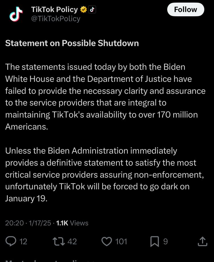 Screenshot of a TikTok post on C that reads

“Statement on Possible Shutdown

The statements issued today by both the Biden White House and the Department of Justice have failed to provide the necessary clarity and assurance to the service providers that are integral to maintaining TikTok's availability to over 170 million Americans.  

Unless the Biden Administration immediately provides a definitive statement to satisfy the most critical service providers assuring non-enforcement, unfortunately TikTok will be forced to go dark on January 19.”