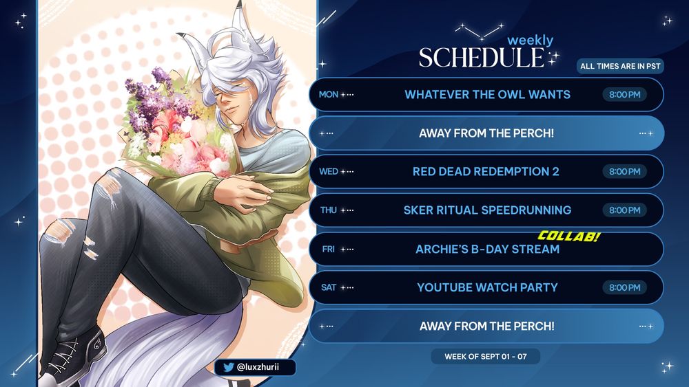 ALL TIMES ARE IN PST
  
🦉 (9/01) Mon @ 8 PM  – Whatever the Owl Wants!
🤠 (9/03) Wed @ 8 PM – Red Dead Redemption 2
🏃‍♂️ (9/04) Thurs @ 8 PM – Sker Ritual Speedrunning
🐦(9/05) Fri – Archie's B-Day Stream!  
📱 (9/06) Sat @ 8 PM – YouTube Watch Party