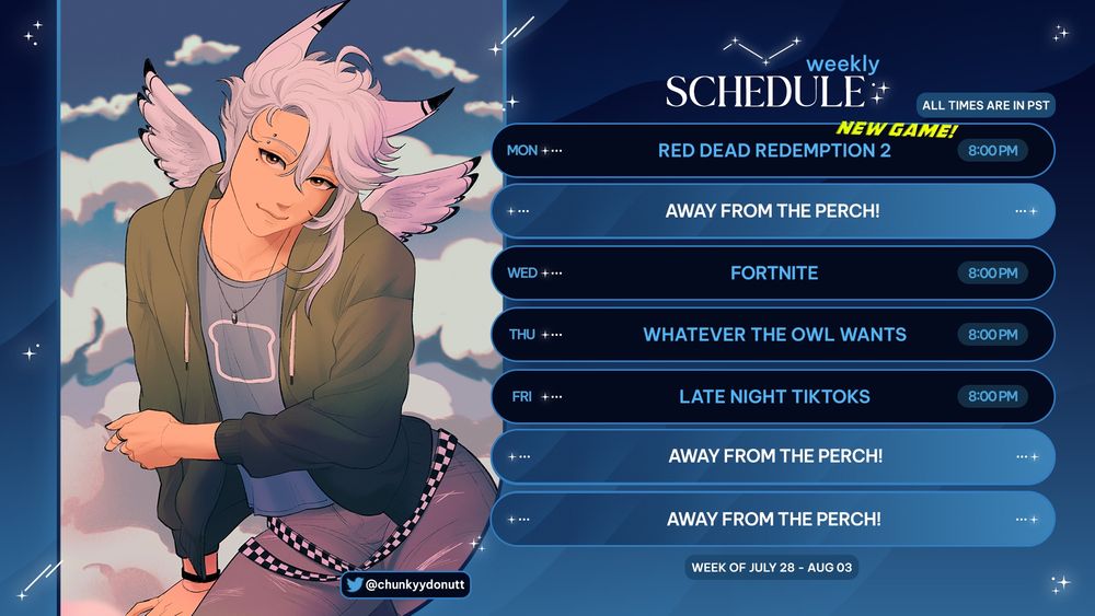 ALL TIMES ARE IN PST

🤠 (7/28) Mon @ 8 PM  – Red Dead Redemption 2
🧍‍♂️ (7/30) Wed @ 8 PM – Fortnite
🐦 (7/31) Thurs @ 8 PM – Whatever the Owl Wants
📱 (8/01) Fri @ 8 PM – Late Night TikToks