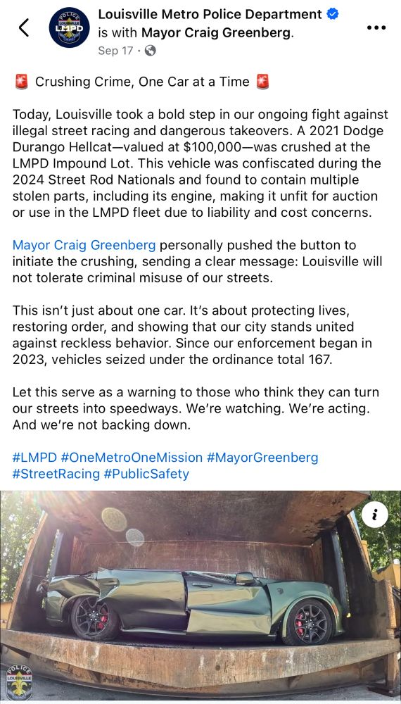 <
HIPD
Louisville Metro Police Department & is with Mayor Craig Greenberg.
Sep 17 • 0
• ••
Crushing Crime, One Car at a Time
Today, Louisville took a bold step in our ongoing fight against illegal street racing and dangerous takeovers. A 2021 Dodge Durango Hellcat-valued at $100,000—was crushed at the LMPD Impound Lot. This vehicle was confiscated during the
2024 Street Rod Nationals and found to contain multiple stolen parts, including its engine, making it unfit for auction or use in the LMPD fleet due to liability and cost concerns.
Mayor Craig Greenberg personally pushed the button to initiate the crushing, sending a clear message: Louisville will not tolerate criminal misuse of our streets.
This isn't just about one car. It's about protecting lives, restoring order, and showing that our city stands united against reckless behavior. Since our enforcement began in 2023, vehicles seized under the ordinance total 167.
Let this serve as a warning to those who think they can turn our streets into speedways. We're watching. We're acting.
And we're not backing down.
#LMPD #OneMetroOneMission #MayorGreenberg #StreetRacing #PublicSafety