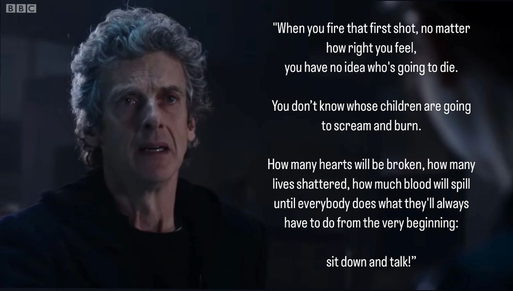 A photo of The Doctor from a scene of Doctor Who (Season 9 Episode 8) with a written quote from that scene:

"When you fire that first shot, no matter how right you feel, you have no idea who's going to die.

You don't know whose children are going to scream and burn.

How many hearts will be broken, how many lives shattered, how much blood will spill until everybody does what they'll always have to do from the very beginning:

sit down and talk!"