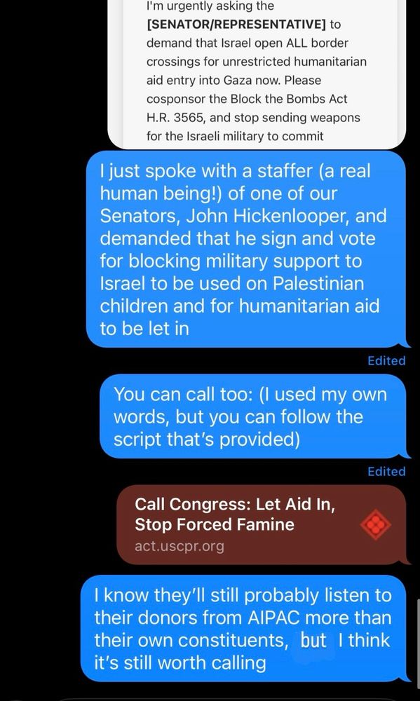 A screenshot of text messages from me saying: “I just spoke with a staffer (a real human being!) of one of our Senators, John Hickenlooper, and demanded that he sign and vote for blocking military support to Israel to be used on Palestinian children and for humanitarian aid to be let in. You can call too: (I used my own words, but you can follow the script that's provided)” [link provided] and another text message from me saying, “I know they'll still probably listen to their donors from AIPAC more than their own constituents, but I think it's still worth calling.”