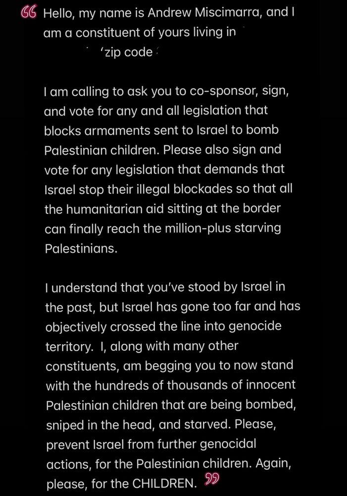 A screenshot of a call script I wrote: “Hello, my name is Andrew Miscimarra, and I am a constituent of yours living in [blank] (zip code: [blank]). I am calling to ask you to co-sponsor, sign, and vote for any and all legislation that blocks armaments sent to Israel to bomb Palestinian children. Please also sign and vote for any legislation that demands that Israel stop their illegal blockades so that all the humanitarian aid sitting at the border can finally reach the million-plus starving Palestinians.
I understand that you've stood by Israel in the past, but Israel has gone too far and has objectively crossed the line into genocide territory. I, along with many other constituents, am begging you to now stand with the hundreds of thousands of innocent Palestinian children that are being bombed, sniped in the head, and starved. Please, prevent Israel from further genocidal actions, for the Palestinian children. Again, please, for the CHILDREN.”