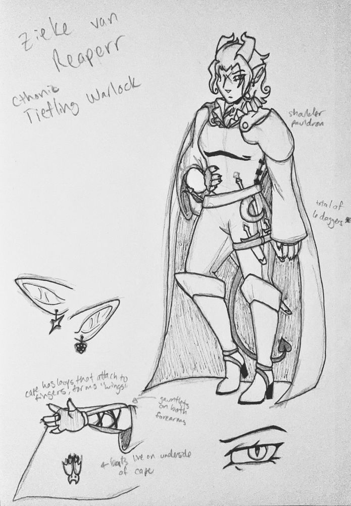 A pen-and-paper drawing of Zieke van Reaperr, a Cthonic Tiefling warlock based on Barok van Zieks from The Great Ace Attorney. Pencil sketches are visible below the ink. He has horns, pointed ears, and a long, thin tail ending in an arrowhead. Zieke wears a loose shirt, ruffled at the collar and forming draping sleeves over his arms. He also wears a metal breastplate, upon which is attached a shoulder pauldron and a long cape. He is wearing fingerless gloves which attach to gauntlets on his forearms. His pants are skin-tight, resembling riding trousers, and he wears tall, knee-high heeled boots. He has many weapons on his person, including a sickle and rapier attached to the belt on his waist and two daggers on a strap around his left thigh. A note to the side indicates that he possesses a total of six daggers. The page shows a close-up of his eye, his ears - which show that he has asymmetric earrings; one of Kazu's symbol and the other with Ryuu's. Another close-up depicts his outstretched arm, showing the lacing under the gauntlets, a jagged scar on his inner right arm, and that his cape has finger loops that, when attached to a finger, form the illusion of wings. Notes also indicate that Zieke has bats that live on the underside of his cape.