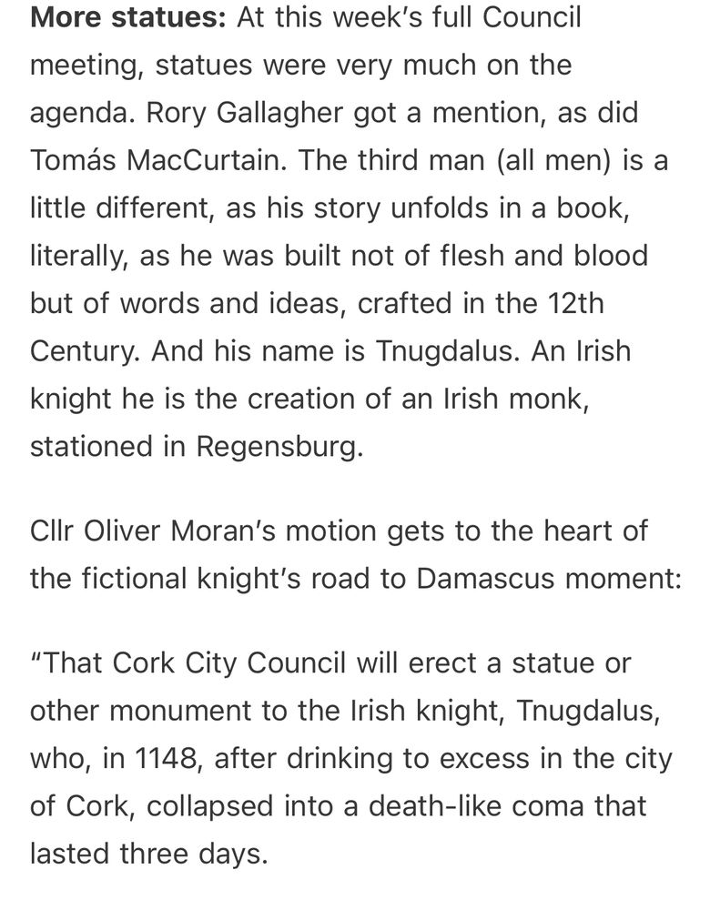More statues: At this week's full Council meeting, statues were very much on the agenda. Rory Gallagher got a mention, as did Tomás MacCurtain. The third man (all men) is a little different, as his story unfolds in a book, literally, as he was built not of flesh and blood but of words and ideas, crafted in the 12th Century. And his name is Tnugdalus. An Irish knight he is the creation of an Irish monk, stationed in Regensburg.
ClIr Oliver Moran's motion gets to the heart of the fictional knight's road to Damascus moment:
"That Cork City Council will erect a statue or other monument to the Irish knight, Tnugdalus, who, in 1148, after drinking to excess in the city of Cork, collapsed into a death-like coma that lasted three days.