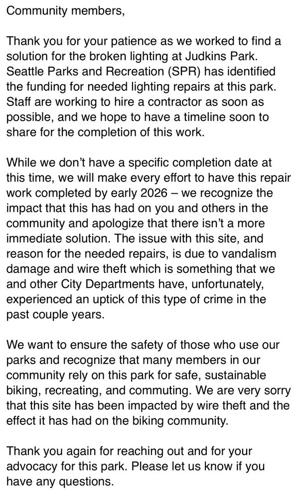 Thank you for your patience as we worked to find a solution for the broken lighting at Judkins Park. Seattle Parks and Recreation (SPR) has identified the funding for needed lighting repairs at this park. Staff are working to hire a contractor as soon as possible, and we hope to have a timeline soon to share for the completion of this work.

While we don’t have a specific completion date at this time, we will make every effort to have this repair work completed by early 2026 – we recognize the impact that this has had on you and others in the community and apologize that there isn’t a more immediate solution. The issue with this site, and reason for the needed repairs, is due to vandalism damage and wire theft which is something that we and other City Departments have, unfortunately, experienced an uptick of this type of crime in the past couple years.

We want to ensure the safety of those who use our parks and recognize that many members in our community rely on this park for safe, sustainable biking, recreating, and commuting. We are very sorry that this site has been impacted by wire theft and the effect it has had on the biking community.

Thank you again for reaching out and for your advocacy for this park. Please let us know if you have any questions.