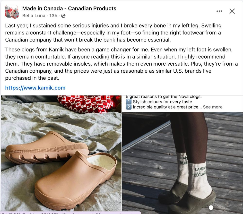 Screenshot of a FB post on the "Made in Canada - Canadian Products" page by Bella Luna on Sat., Mar. 22, 2025:
Last year, I sustained some serious injuries and I broke every bone in my left leg. Swelling remains a constant challenge—especially in my foot—so finding the right footwear from a Canadian company that won’t break the bank has become essential.
These clogs from Kamik have been a game changer for me. Even when my left foot is swollen, they remain comfortable. If anyone reading this is in a similar situation, I highly recommend them. They have removable insoles, which makes them even more versatile. Plus, they’re from a Canadian company, and the prices were just as reasonable as similar U.S. brands I’ve purchased in the past.
https://www.kamik.com