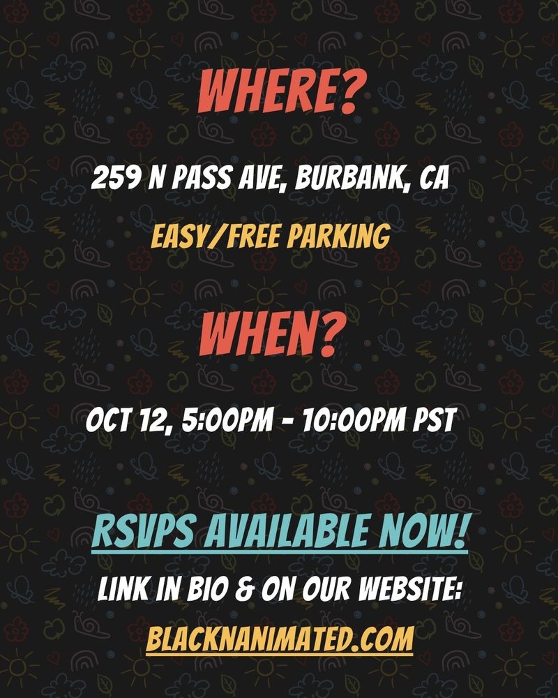 WHERE?
259 N PASS AVE: BURBANK CA
 EASY FREE PARKING
WHEN?
OCT 12. 5:00PM - 10:00PM PST
RSVPS AVAILABLE NOW!
LINK IN BIO & ON OUR WEBSITE. BLACKNANIMATED.COM