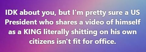 IDK about you, but I'm pretty sure a US President who shares a video of himself as a KING literally shitting on his own citizens isn't fit for office.