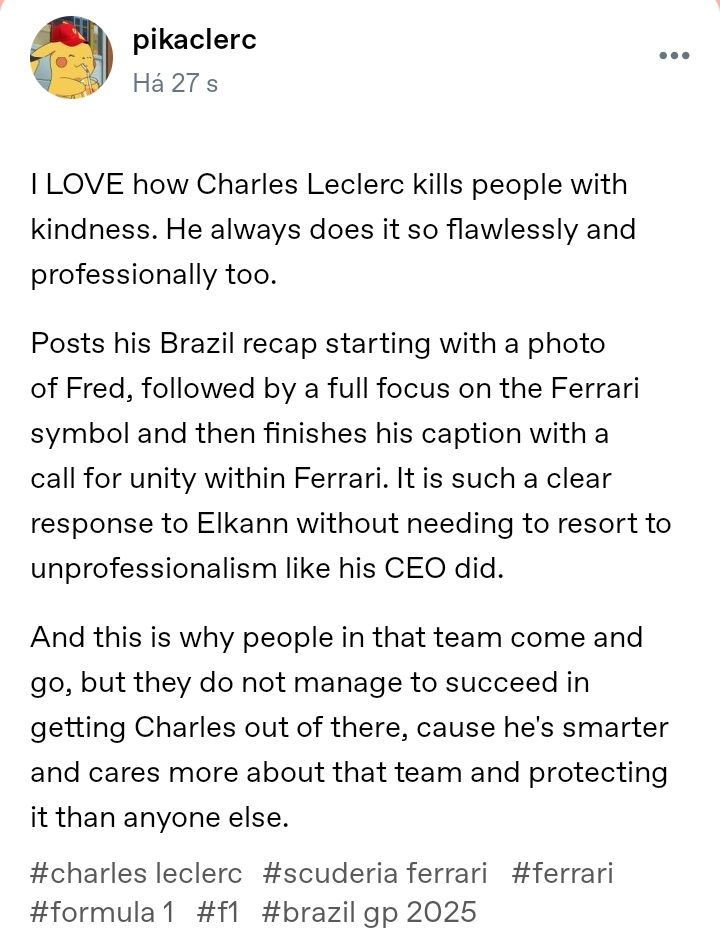 I LOVE how Charles Leclerc kills people with kindness. He always does it so flawlessly and professionally too.

Posts his Brazil recap starting with a photo of Fred, followed by a full focus on the Ferrari symbol and then finishes his caption with a call for unity within Ferrari. It is such a clear response to Elkann without needing to resort to unprofessionalism like his CEO did.

And this is why people in that team come and go, but they do not manage to succeed in getting Charles out of there, cause he's smarter and cares more about that team and protecting it than anyone else.