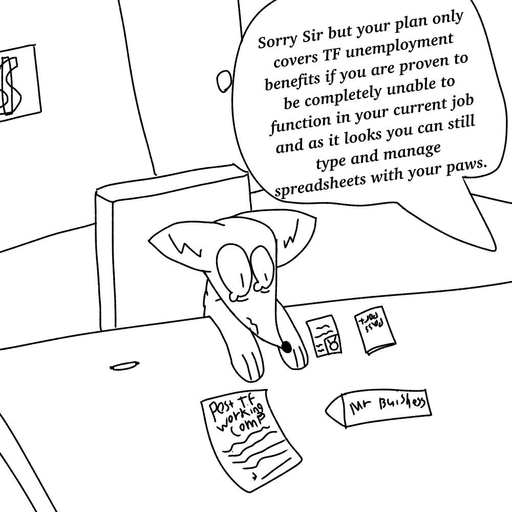 A fox goes to an insurance firm to try to apply for post TF unemployment benefits. He is obviously drained of energy and disappointed by the experience, but even through all his work he is still told “Sorry Sir but your plan only covers TF unemployment benefits if you are proven to be completely unable to function in your current job and as it looks  you can still type and manage spreadsheets with your paws.”