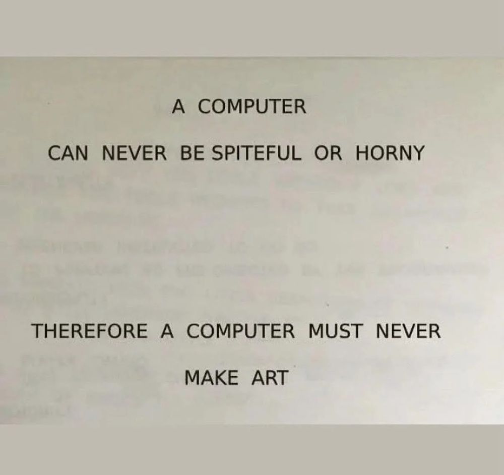 A COMPUTER CAN NEVER BE SPITEFUL OR HORNY

THEREFORE A COMPUTER MUST NEVER MAKE ART

This is a riff on an old IBM slogan; "A COMPUTER CAN NEVER BE HELD ACCOUNTABLE

 THEREFORE A COMPUTER MUST NEVER MAKE A MANAGEMENT DECISION"