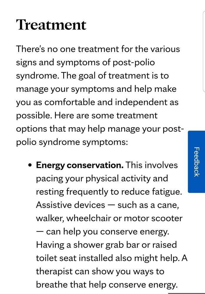 https://www.mayoclinic.org/diseases-conditions/post-polio-syndrome/diagnosis-treatment/drc-20355674

"Treatment

There's no one treatment for the various signs and symptoms of post-polio syndrome. The goal of treatment is to manage your symptoms and help make you as comfortable and independent as possible. Here are some treatment options that may help manage your post-polio syndrome symptoms:

    Energy conservation. This involves pacing your physical activity and resting frequently to reduce fatigue. Assistive devices — such as a cane, walker, wheelchair or motor scooter — can help you conserve energy. Having a shower grab bar or raised toilet seat installed also might help. A therapist can show you ways to breathe that help conserve energy."