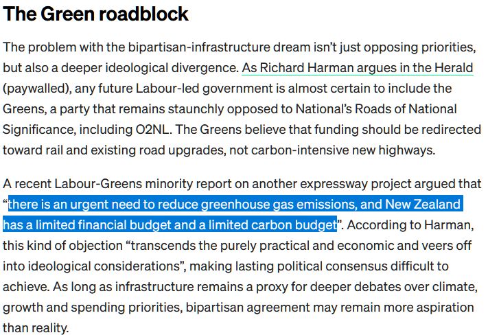 An excerpt from The Spinoff article that platforms the *very rational* views of Richard Harman who equates evidence-based reporting policy making as "ideological considerations".

---

The Green roadblock

The problem with the bipartisan-infrastructure dream isn’t just opposing priorities, but also a deeper ideological divergence. As Richard Harman argues in the Herald (paywalled), any future Labour-led government is almost certain to include the Greens, a party that remains staunchly opposed to National’s Roads of National Significance, including O2NL. The Greens believe that funding should be redirected toward rail and existing road upgrades, not carbon-intensive new highways.

A recent Labour-Greens minority report on another expressway project argued that “there is an urgent need to reduce greenhouse gas emissions, and New Zealand has a limited financial budget and a limited carbon budget”. According to Harman, this kind of objection “transcends the purely practical and economic and veers off into ideological considerations”, making lasting political consensus difficult to achieve. As long as infrastructure remains a proxy for deeper debates over climate, growth and spending priorities, bipartisan agreement may remain more aspiration than reality.