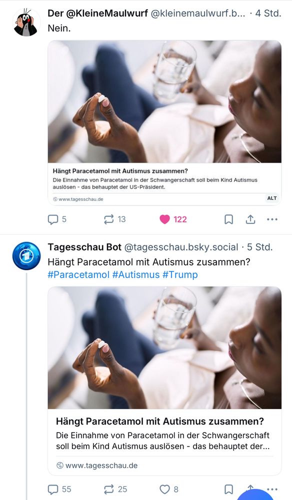 Screenshot zweier Posts 
Post 1. von @KleineMaulwurf 
Posttext: Nein.
Screenshot im Post: Hängt Paracetamol mit Autismus zusammen?
Die Einnahme von Paracetamol in der Schwangerschaft soll beim Kind Autismus auslösen - das behauptet der US-Präsident.
@ www.tagesschau.de/

Post 2: von Tagesschau Bot @tagesschau.bsky.social 
Posttext: Hängt Paracetamol mit Autismus zusammen? #Paracetamol #Autismus #Trump
Link zum Artikel: 
Die Einnahme von Paracetamol in der Schwangerschaft soll beim Kind Autismus auslösen - das behauptet der...