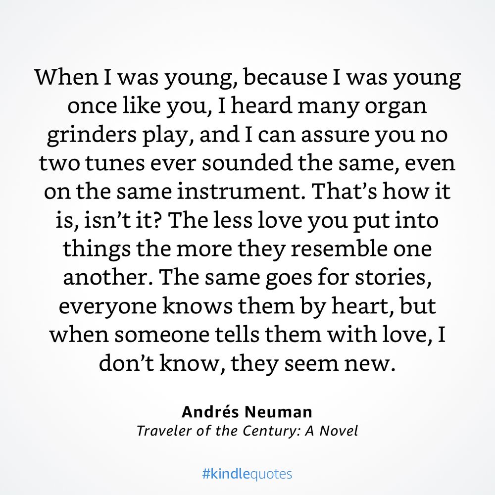 “When I was young, because I was young once like you, I heard many organ grinders play, and I can assure you no two tunes ever sounded the same, even on the same instrument. That’s how it is, isn’t it? The less love you put into things the more they resemble one another. The same goes for stories, everyone knows them by heart, but when someone tells them with love, I don’t know, they seem new.”

— Traveler of the Century: A Novel by Andrés Neuman
https://a.co/fw9S2jU