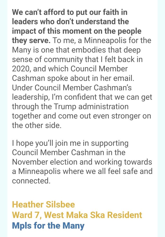 We can’t afford to put our faith in leaders who don’t understand the impact of this moment on the people they serve. To me, a Minneapolis for the Many is one that embodies that deep sense of community that I felt back in 2020, and which Council Member Cashman spoke about in her email. Under Council Member Cashman’s leadership, I’m confident that we can get through the Trump administration together and come out even stronger on the other side.



I hope you’ll join me in supporting Council Member Cashman in the November election and working towards a Minneapolis where we all feel safe and connected.

Heather Silsbee 

Ward 7, West Maka Ska Resident

Mpls for the Many