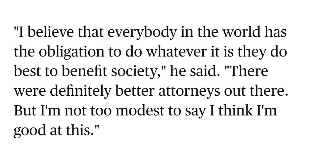 "I believe that everybody in the world has the obligation to do whatever it is they do best to benefit society," he said. "There were definitely better attorneys out there. But I'm not too modest to say I think I'm good at this."